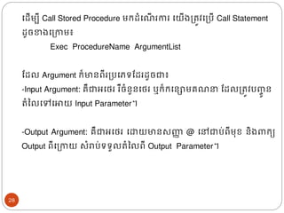 ងែើមបី​Call Stored Procedure មរែំង ើ រការ​ងយើ្ត្រូវងត្បើ​Call Statement
ែូចខា្ងត្កាម៖
Exec ProcedureName ArgumentList
ដែល​Argument រ៏មានពីរត្បងភទដែរែូចជា៖
-Input Argument: គឺជាអងេរ​រឺចំនួនងេរ​
​ឬរ៏រងនោមគ ​ដែលត្រូវបញ្
ចូ ន
រំនលងៅងោយ​Input Parameter។
-Output Argument: គឺជាអងេរ ងោយមានសញ្ហ
ា @ ងៅជាប់ពីម៊ុខ និ្ រយ
Output ពីងត្កាយ សំរាប់ទទួលរំនលពី Output Parameter។
28
 