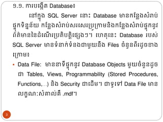 ១.១. ការបង្កើរ Database៖
ងៅរន៊ុ្ SQL Server ង ោះ Database មានរដនល្សំរាប់
ផ្ទ៊ុរទិននន័យ រដនល្សំរាប់សរងសរត្បូត្កាមនិ្រដនល្សំរាប់ផ្ទ៊ុរនូវ
ព័រ៌មានននែំង ើ រត្បរិបរតិងផ្េ្ៗ។ ងហរ៊ុងនោះ Database របស់
SQL Server មានទំ រ់ទំន្ជាមួយនឹ្ Files ចំនួនពីរែូចខា្
ងត្កាម៖
▪ Data File: មាន ទីផ្ទ៊ុរនូវ Database Objects មួយចំនួនែូច
ជា Tables, Views, Programmability (Stored Procedures,
Functions,…) និ្ Security ជាងែើម។ ជាទូងៅ Data File មាន
លរខ ៈសំគាល់គឺ .mdf។
3
 