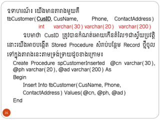 ឧាហរណ
៍ ៖ ក្យីងមាថតារាងមួយគឺ
tbCustomer(CusID, CusName, Phone, ContactAddress)
int varchar(30) varchar(20) varchar(200)
ឧបមាថា CusID ទ្រូវបាថក្ំណរ់ក្ោយក្ក្ីថរំលល១ជាសវ័យទ្បវរតិ
ក្ ោះក្យីងោចបក្ងកីរ Stored Procedure សំរាប់បន្ថែម Record ថ្មីចូល
ក្ៅក្នុងតារាងក្ថោះតាមទ្រង់ទ្ាយដូចខាងក្ទ្ោម៖
Create Procedure spCustomerInserted @cn varchar(30),
@ph varchar(20), @ad varchar(200) As
Begin
Insert Into tbCustomer(CusName, Phone,
ContactAddress) Values(@cn, @ph, @ad)
End
31
 