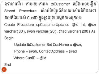 ឧាហរណ
៍ ៖ តាមរយៈតារាង tbCustomer ក្យីងោចបក្ងកីរ
Stored Procedure សំរាប់ន្ក្ន្ទ្បព័រ៌មាថរបស់អរិថ្ិជថក្ៅ
តាមរំលលរបស់ CusID ក្នុងទ្រង់ទ្ាយដូចខាងក្ទ្ោម៖
Create Procedure spCustomerUpdated @id int, @cn
varchar(30), @ph varchar(20), @ad varchar(200) As
Begin
Update tbCustomer Set CusName = @cn,
Phone = @ph, ContactAddress = @ad
Where CusID = @id
End
33
 