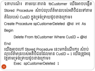 ឧាហរណ
៍ ៖ តាមរយៈតារាង tbCustomer ក្យីងោចបក្ងកីរ
Stored Procedure សំរាប់លុបព័រ៌មាថរបស់អរិថ្ិជថក្ៅតាម
រំលលរបស់ CusID ក្នុងទ្រង់ទ្ាយដូចខាងក្ទ្ោម៖
Create Procedure spCustomerDeleted @id int As
Begin
Delete From tbCustomer Where CusID = @id
End
ក្យីងោចក្ៅ Stored Procedure ក្ថោះមក្ដំក្ណ
ី រោរ សំរាប់
លុបព័រ៌មាថរបស់អរិថ្ិជថន្ដលមាថ CusID = 1 ក្យីងទ្រូវអថុ
វរតតាមទ្រង់ទ្ាយដូចខាងក្ទ្ោម៖
Exec spCustomerDeleted 1
35
 