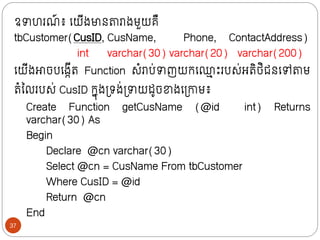ឧាហរណ
៍ ៖ ក្យីងមាថតារាងមួយគឺ
tbCustomer(CusID, CusName, Phone, ContactAddress)
int varchar(30) varchar(20) varchar(200)
ក្យីងោចបក្ងកីរ Function សំរាប់ាញយក្ក្្
ម ោះរបស់អរិថ្ិជថក្ៅតាម
រំលលរបស់ CusID ក្នុងទ្រង់ទ្ាយដូចខាងក្ទ្ោម៖
Create Function getCusName (@id int) Returns
varchar(30) As
Begin
Declare @cn varchar(30)
Select @cn = CusName From tbCustomer
Where CusID = @id
Return @cn
End
37
 