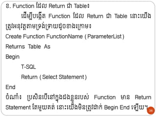 ខ. Function ន្ដល Return ជា Table៖
ក្ដីមបីបក្ងកីរ Function ន្ដល Return ជា Table ក្ ោះក្យីង
ទ្រូវអថុវរតតាមទ្រង់ទ្ាយដូចខាងក្ទ្ោម៖
Create Function FunctionName (ParameterList)
Returns Table As
Begin
T-SQL
Return (Select Statement)
End
ចំណំ៖ ទ្បសិថក្បីក្ៅក្នុងដងខលួថរបស់ Function មាថ Return
Statement ន្រមួយគរ់ ក្ ោះក្យីងមិថទ្រូវដាក្់ Begin End ក្ ីយ។ 38
 