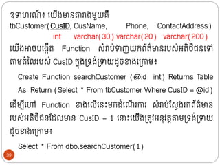 ឧាហរណ
៍ ៖ ក្យីងមាថតារាងមួយគឺ
tbCustomer(CusID, CusName, Phone, ContactAddress)
int varchar(30) varchar(20) varchar(200)
ក្យីងោចបក្ងកីរ Function សំរាប់ាញយក្ព័រ៌មាថរបស់អរិថ្ិជថក្ៅ
តាមរំលលរបស់ CusID ក្នុងទ្រង់ទ្ាយដូចខាងក្ទ្ោម៖
Create Function searchCustomer (@id int) Returns Table
As Return (Select * From tbCustomer Where CusID = @id)
ក្ដីមបីក្ៅ Function ខាងក្លីក្ថោះមក្ដំក្ណ
ី រោរ សំរាប់ន្សវងរក្ព័រ៌មាថ
របស់អរិថ្ិជថន្ដលមាថ CusID = 1 ក្ ោះក្យីងទ្រូវអថុវរតតាមទ្រង់ទ្ាយ
ដូចខាងក្ទ្ោម៖
Select * From dbo.searchCustomer(1)
39
 