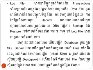 ▪ Log File: មាន ទីផ្ទ៊ុរនូវព័រ៌មាននន Transactions
ទំ្ឡាយដែលត្រូវអន៊ុវរតទរ់ទ្ជាមួយនឹ្ Data File ែូច
ជាព័រ៌មានននការបញ្
ចូ លទិននន័យ ការទញយរទិននន័យ ការ
ដរដត្បនិ្ការល៊ុប Record ងោយមានកាលបរិងចេទ
ចាស់លាស់ងាយស្សួលងោយ DBA ង្វើការ Backup និ្
Restore ងៅតាមព័រ៌មានទំ្ង ោះ។ ជាទូងៅ Log File មាន
លរខ ៈសំគាល់ .ldf។
ងហរ៊ុងនោះងៅងពលដែលងយើ្បង្កើរ Database មួយរន៊ុ្
SQL Server ង ោះងយើ្ត្រូវរំ រ់លរខ ៈរបស់ Files ទំ្ពីរ
ងនោះែូចជារំ រ់ទំហំចាប់ងផ្តើម (Initial Size) អត្តារំង ើ នជា
សវ័យត្បវរតិ (Autogrowth) ងហើយនិ្ទីតាំ្របស់​
​ File ដែលត្រូវ
សថិរងៅរន៊ុ្ Hard disk ងោយត្រូវរំ រ់រន៊ុ្ដផ្នរ Path។
4
 