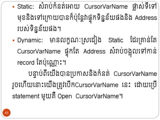 ▪ Static: សំរាប់ក្ំថរ់ក្ោយ CursorVarName ផ្ល
ល ស់រីក្ៅ
មុខថិងក្ៅក្ទ្ោយបាថក្៏បុន្ថតវាសាុក្រិថនថ័យសងថិង Address
របស់រិថនថ័យសង។
▪ Dynamic: មាថលក្ខណៈទ្សក្ដៀង Static ន្ដរទ្ាថ់ន្រ
CursorVarName សាុក្ន្រ Address សំរាប់ចងអុលក្ៅោថ់
record ន្របុក្ណ
ណ ោះ។
ប ា ប់ពីក្យីងបាថទ្បោសថិងក្ំថរ់ CursorVarName
រូចក្ហីយក្ ោះក្យីងទ្រូវក្បីក្CursorVarName ក្ថោះ ក្ដាយក្ទ្បី
statement មូយគឺ Open CursorVarName។
42
 