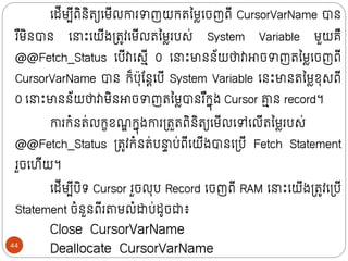 ក្ដីមបីពិថិរយក្មីលោរាញយក្រលមលក្ចញពី CursorVarName បាថ
រ ឺមិថបាថ ក្ ោះក្យីងទ្រូវក្មីលរលមលរបស់ System Variable មួយគឺ
@@Fetch_Status ក្បីវាក្សមី 0 ក្ ោះមាថថ័យថាវាោចាញរលមលក្ចញពី
CursorVarName បាថ ក្៏បុន្ថតក្បី System Variable ក្ថោះមាថរលមលខុសពី
0 ក្ ោះមាថថ័យថាវាមិថោចាញរលមលបាថរ ឺក្នុង Cursor ា
ម ថ record។
ោរក្ំថរ់លក្ខខណ
ឌ ក្នុងោរទ្រួរពិថិរយក្មីលក្ៅក្លីរលមលរបស់
@@Fetch_Status ទ្រូវក្ំថរ់ប ា ប់ពីក្យីងបាថក្ទ្បី Fetch Statement
រួចក្ហីយ។
ក្ដីមបីបិរ Cursor រួចលុប Record ក្ចញពី RAM ក្ ោះក្យីងទ្រូវក្ទ្បី
Statement ចំថួថពីរតាមលំដាប់ដូចជា៖
Close CursorVarName
Deallocate CursorVarName
44
 