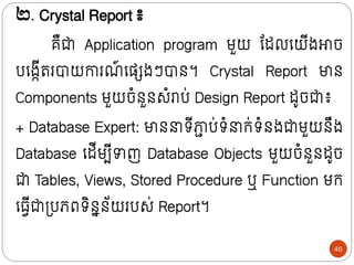២. Crystal Report ៖
គឺជា Application program មួយ ន្ដលក្យីងោច
បក្ងកីររបាយោរណ
៍ ក្សសងៗបាថ។ Crystal Report មាថ
Components មួយចំថួថសំរាប់ Design Report ដូចជា៖
+ Database Expert: មាថ រីភ្ជ
ា ប់រំ ក្់រំថងជាមួយថឹង
Database ក្ដីមបីាញ Database Objects មួយចំថួថដូច
ជា Tables, Views, Stored Procedure ឬ Function មក្
ក្្វីជាទ្បេពរិថនថ័យរបស់ Report។
46
 
