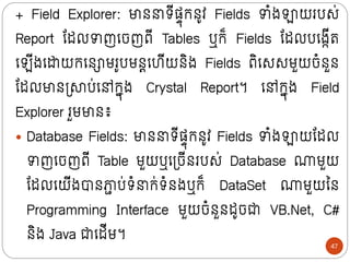 + Field Explorer: មាថ រីសាុក្ថូវ Fields ាំងឡាយរបស់
Report ន្ដលាញក្ចញពី Tables ឬក្៏ Fields ន្ដលបក្ងកីរ
ក្ ីងក្ដាយក្ក្ថោមរូបមថតក្ហីយថិង Fields ពិក្សសមួយចំថួថ
ន្ដលមាថទ្ាប់ក្ៅក្នុង Crystal Report។ ក្ៅក្នុង Field
Explorer រួមមាថ៖
 Database Fields: មាថ រីសាុក្ថូវ Fields ាំងឡាយន្ដល
ាញក្ចញពី Table មួយឬក្ទ្ចីថរបស់ Database ណមួយ
ន្ដលក្យីងបាថភ្ជ
ា ប់រំ ក្់រំថងឬក្៏ DataSet ណមួយលថ
Programming Interface មួយចំថួថដូចជា VB.Net, C#
ថិង Java ជាក្ដីម។
47
 