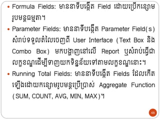  Formula Fields: មាថ រីបក្ងកីរ Field ក្ដាយក្ទ្បីក្ក្ថោម
រូបមថត្មមតា។
 Parameter Fields: មាថ រីបក្ងកីរ Parameter Field(s)
សំរាប់ររួលរំលលក្ចញពី User Interface (Text Box ថិង
Combo Box) មក្បង្ហ
ា ញក្ៅក្លី Report ឬសំរាប់ក្្វីជា
លក្ខខណ
ឌ ក្ដីមបីាញយក្រិថនថ័យក្ៅតាមលក្ខខណ
ឌ ក្ ោះ។
 Running Total Fields: មាថ រីបក្ងកីរ Fields ន្ដលក្ក្ីរ
ក្ ីងក្ដាយក្ក្ថោមរូបមថតក្ទ្បីទ្បាស់ Aggregate Function
(SUM, COUNT, AVG, MIN, MAX)។
48
 