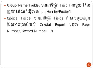  Group Name Fields: មាថ រីសាុក្ Field ណមួយ ន្ដល
ទ្រូវបាថក្ំណរ់ក្្វីជា Group Header/Footer។
 Special Fields: មាថ រីសាុក្ Fields ពិក្សសមួយចំថួថ
ន្ដលមាថទ្ាប់របស់ Crystal Report ដូចជា Page
Number, Record Number,…។
49
 