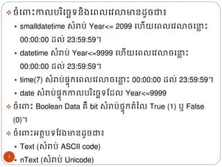 ❖ចំង ោះកាលបរិងចេទនិ្ងពលងវលាមានែូចជា៖
▪ smalldatetime សំរាប់​Year<= 2099 ងហើយងពលងវលាចង ល ោះ
00:00:00 ែល់ 23:59:59។
▪ datetime សំរាប់​Year<=9999 ងហើយងពលងវលាចង ល ោះ
00:00:00 ែល់ 23:59:59។
▪ time(7) សំរាប់ផ្ទ៊ុរងពលងវលាចង ល ោះ 00:00:00 ែល់ 23:59:59។
▪ date សំរាប់ផ្ទ៊ុរកាលបរិងចេទដែល Year<=9999
❖ ចំង ោះ​Boolean Data គឺ​bit សំរាប់ផ្ទ៊ុររំនល​True (1) ឬ​False
(0)។
❖ ចំង ោះអរថបទដវ្មានែូចជា៖
▪ Text (សំរាប់​
​ASCII code)
▪ nText (សំរាប់​Unicode)
7
 