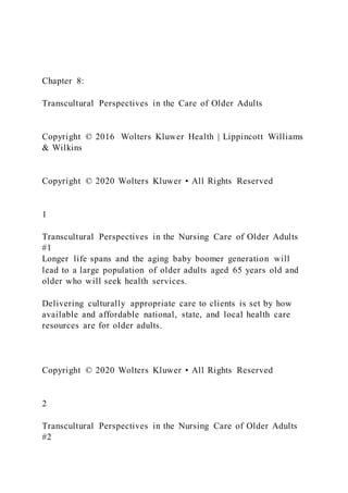 Chapter 8:
Transcultural Perspectives in the Care of Older Adults
Copyright © 2016 Wolters Kluwer Health | Lippincott Williams
& Wilkins
Copyright © 2020 Wolters Kluwer • All Rights Reserved
1
Transcultural Perspectives in the Nursing Care of Older Adults
#1
Longer life spans and the aging baby boomer generation will
lead to a large population of older adults aged 65 years old and
older who will seek health services.
Delivering culturally appropriate care to clients is set by how
available and affordable national, state, and local health care
resources are for older adults.
Copyright © 2020 Wolters Kluwer • All Rights Reserved
2
Transcultural Perspectives in the Nursing Care of Older Adults
#2
 