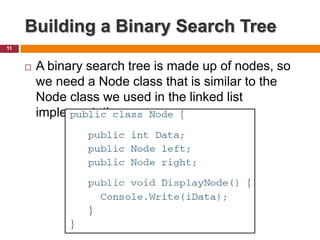 Building a Binary Search Tree
11
 A binary search tree is made up of nodes, so
we need a Node class that is similar to the
Node class we used in the linked list
implementation.
 
