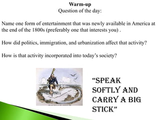 Warm-up
                           Question of the day:

Name one form of entertainment that was newly available in America at
the end of the 1800s (preferably one that interests you) .

How did politics, immigration, and urbanization affect that activity?

How is that activity incorporated into today’s society?



                                           “Speak
                                           softly and
                                           carry a big
                                           Stick”
 