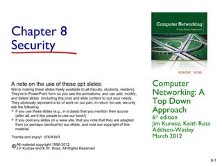 Chapter 8
Security
A note on the use of these ppt slides:
We’re making these slides freely available to all (faculty, students, readers).
They’re in PowerPoint form so you see the animations; and can add, modify,
and delete slides (including this one) and slide content to suit your needs.
They obviously represent a lot of work on our part. In return for use, we only
ask the following:
 If you use these slides (e.g., in a class) that you mention their source
(after all, we’d like people to use our book!)
 If you post any slides on a www site, that you note that they are adapted
from (or perhaps identical to) our slides, and note our copyright of this
material.
Thanks and enjoy! JFK/KWR

Computer
Networking: A
Top Down
Approach

6th edition
Jim Kurose, Keith Ross
Addison-Wesley
March 2012

All material copyright 1996-2012
J.F Kurose and K.W. Ross, All Rights Reserved
8-1

 