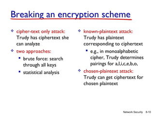 Breaking an encryption scheme




cipher-text only attack:
Trudy has ciphertext she
can analyze
two approaches:
 brute force: search
through all keys
 statistical analysis





known-plaintext attack:
Trudy has plaintext
corresponding to ciphertext
 e.g., in monoalphabetic
cipher, Trudy determines
pairings for a,l,i,c,e,b,o,
chosen-plaintext attack:
Trudy can get ciphertext for
chosen plaintext

Network Security

8-10

 