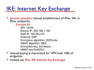 IKE: Internet Key Exchange


previous examples: manual establishment of IPsec SAs in
IPsec endpoints:
Example SA
SPI: 12345
Source IP: 200.168.1.100
Dest IP: 193.68.2.23
Protocol: ESP
Encryption algorithm: 3DES-cbc
HMAC algorithm: MD5
Encryption key: 0x7aeaca…
HMAC key:0xc0291f…




manual keying is impractical for VPN with 100s of
endpoints
instead use IPsec IKE (Internet Key Exchange)
Network Security 8-100

 