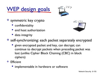 WEP design goals


symmetric key crypto
 confidentiality
 end host authorization
 data integrity





self-synchronizing: each packet separately encrypted
 given encrypted packet and key, can decrypt; can
continue to decrypt packets when preceding packet was
lost (unlike Cipher Block Chaining (CBC) in block
ciphers)
Efficient
 implementable in hardware or software
Network Security 8-105

 