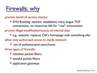 Firewalls: why
prevent denial of service attacks:
 SYN flooding: attacker establishes many bogus TCP
connections, no resources left for “real” connections
prevent illegal modification/access of internal data
 e.g., attacker replaces CIA’s homepage with something else
allow only authorized access to inside network
 set of authenticated users/hosts
three types of firewalls:
 stateless packet filters
 stateful packet filters
 application gateways
Network Security 8-119

 