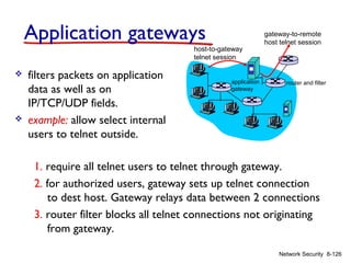 Application gateways
host-to-gateway
telnet session





filters packets on application
data as well as on
IP/TCP/UDP fields.
example: allow select internal
users to telnet outside.

application
gateway

gateway-to-remote
host telnet session

router and filter

1. require all telnet users to telnet through gateway.
2. for authorized users, gateway sets up telnet connection
to dest host. Gateway relays data between 2 connections
3. router filter blocks all telnet connections not originating
from gateway.
Network Security 8-126

 
