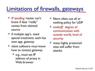 Limitations of firewalls, gateways






IP spoofing: router can’t
know if data “really”
comes from claimed
source
if multiple app’s. need
special treatment, each has
own app. gateway
client software must know
how to contact gateway.
 e.g., must set IP
address of proxy in
Web browser







filters often use all or
nothing policy for UDP
tradeoff: degree of
communication with
outside world, level of
security
many highly protected
sites still suffer from
attacks

Network Security 8-128

 