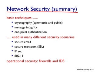Network Security (summary)
basic techniques…...
 cryptography (symmetric and public)
 message integrity
 end-point authentication

…. used in many different security scenarios





secure email
secure transport (SSL)
IP sec
802.11

operational security: firewalls and IDS
Network Security 8-131

 