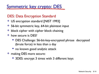 Symmetric key crypto: DES
DES: Data Encryption Standard







US encryption standard [NIST 1993]
56-bit symmetric key, 64-bit plaintext input
block cipher with cipher block chaining
how secure is DES?
 DES Challenge: 56-bit-key-encrypted phrase decrypted
(brute force) in less than a day
 no known good analytic attack
making DES more secure:
 3DES: encrypt 3 times with 3 different keys

Network Security

8-14

 