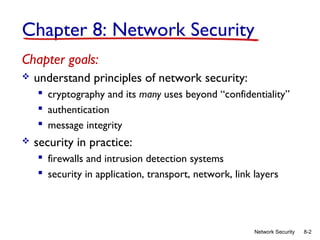 Chapter 8: Network Security
Chapter goals:


understand principles of network security:
 cryptography and its many uses beyond “confidentiality”
 authentication
 message integrity



security in practice:
 firewalls and intrusion detection systems
 security in application, transport, network, link layers

Network Security

8-2

 