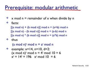 Prerequisite: modular arithmetic



x mod n = remainder of x when divide by n
facts:
[(a mod n) + (b mod n)] mod n = (a+b) mod n
[(a mod n) - (b mod n)] mod n = (a-b) mod n
[(a mod n) * (b mod n)] mod n = (a*b) mod n





thus
(a mod n)d mod n = ad mod n
example: x=14, n=10, d=2:
(x mod n)d mod n = 42 mod 10 = 6
xd = 142 = 196 xd mod 10 = 6
Network Security

8-20

 