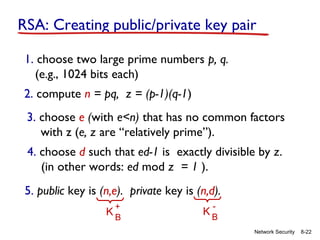 RSA: Creating public/private key pair
1. choose two large prime numbers p, q.
(e.g., 1024 bits each)
2. compute n = pq, z = (p-1)(q-1)
3. choose e (with e<n) that has no common factors
with z (e, z are “relatively prime”).
4. choose d such that ed-1 is exactly divisible by z.
(in other words: ed mod z = 1 ).
5. public key is (n,e). private key is (n,d).
+
KB

-

KB
Network Security

8-22

 