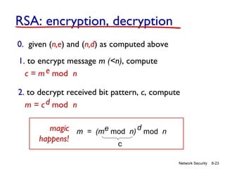 RSA: encryption, decryption
0. given (n,e) and (n,d) as computed above
1. to encrypt message m (<n), compute
c = m e mod n
2. to decrypt received bit pattern, c, compute
m = c d mod n
magic m = (me mod n) d mod n
happens!
c

Network Security

8-23

 