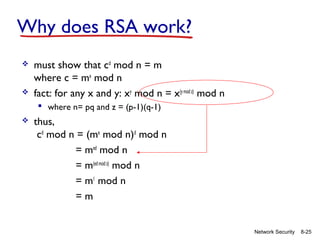 Why does RSA work?




must show that cd mod n = m
where c = me mod n
fact: for any x and y: xy mod n = x(y mod z) mod n
 where n= pq and z = (p-1)(q-1)



thus,
cd mod n = (me mod n)d mod n
= med mod n
= m(ed mod z) mod n
= m1 mod n
=m

Network Security

8-25

 