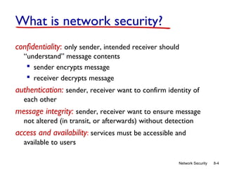 What is network security?
confidentiality: only sender, intended receiver should
“understand” message contents
 sender encrypts message
 receiver decrypts message

authentication: sender, receiver want to confirm identity of
each other

message integrity: sender, receiver want to ensure message
not altered (in transit, or afterwards) without detection

access and availability: services must be accessible and
available to users
Network Security

8-4

 