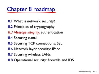 Chapter 8 roadmap
8.1 What is network security?
8.2 Principles of cryptography
8.3 Message integrity, authentication
8.4 Securing e-mail
8.5 Securing TCP connections: SSL
8.6 Network layer security: IPsec
8.7 Securing wireless LANs
8.8 Operational security: firewalls and IDS
Network Security

8-43

 