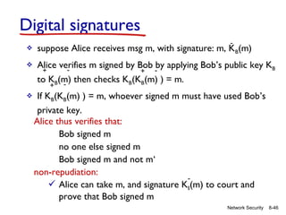 Digital signatures
-



suppose Alice receives msg m, with signature: m, KB(m)



Alice verifies m signed by Bob -by applying Bob’s public key KB
+
+
to KB(m) then checks KB(KB(m) ) = m.
+



If KB(KB(m) ) = m, whoever signed m must have used Bob’s
private key.
Alice thus verifies that:
Bob signed m
no one else signed m
Bob signed m and not m‘
non-repudiation:
 Alice can take m, and signature KB(m) to court and
prove that Bob signed m
Network Security

8-46

 