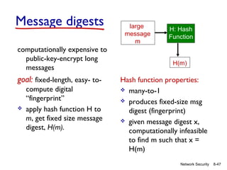 Message digests
computationally expensive to
public-key-encrypt long
messages

goal: fixed-length, easy- to

compute digital
“fingerprint”
apply hash function H to
m, get fixed size message
digest, H(m).

large
message
m

H: Hash
Function

H(m)

Hash function properties:
 many-to-1
 produces fixed-size msg
digest (fingerprint)
 given message digest x,
computationally infeasible
to find m such that x =
H(m)
Network Security

8-47

 