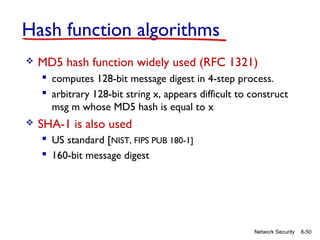 Hash function algorithms


MD5 hash function widely used (RFC 1321)
 computes 128-bit message digest in 4-step process.
 arbitrary 128-bit string x, appears difficult to construct
msg m whose MD5 hash is equal to x



SHA-1 is also used
 US standard [NIST, FIPS PUB 180-1]
 160-bit message digest

Network Security

8-50

 