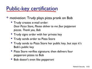 Public-key certification


motivation: Trudy plays pizza prank on Bob
 Trudy creates e-mail order:
Dear Pizza Store, Please deliver to me four pepperoni
pizzas. Thank you, Bob
 Trudy signs order with her private key
 Trudy sends order to Pizza Store
 Trudy sends to Pizza Store her public key, but says it’s
Bob’s public key
 Pizza Store verifies signature; then delivers four
pepperoni pizzas to Bob
 Bob doesn’t even like pepperoni
Network Security

8-52

 