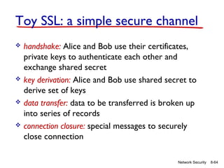 Toy SSL: a simple secure channel








handshake: Alice and Bob use their certificates,
private keys to authenticate each other and
exchange shared secret
key derivation: Alice and Bob use shared secret to
derive set of keys
data transfer: data to be transferred is broken up
into series of records
connection closure: special messages to securely
close connection
Network Security

8-64

 