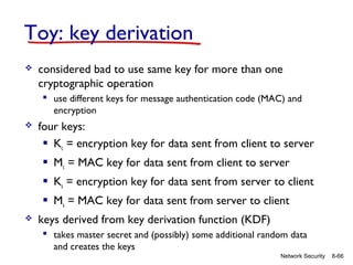 Toy: key derivation


considered bad to use same key for more than one
cryptographic operation
 use different keys for message authentication code (MAC) and
encryption



four keys:
 Kc = encryption key for data sent from client to server
 Mc = MAC key for data sent from client to server
 Ks = encryption key for data sent from server to client
 Ms = MAC key for data sent from server to client



keys derived from key derivation function (KDF)
 takes master secret and (possibly) some additional random data
and creates the keys
Network Security

8-66

 