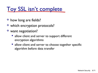 Toy SSL isn’t complete




how long are fields?
which encryption protocols?
want negotiation?
 allow client and server to support different
encryption algorithms
 allow client and server to choose together specific
algorithm before data transfer

Network Security

8-71

 