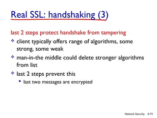 Real SSL: handshaking (3)
last 2 steps protect handshake from tampering
 client typically offers range of algorithms, some
strong, some weak
 man-in-the middle could delete stronger algorithms
from list
 last 2 steps prevent this
 last two messages are encrypted

Network Security

8-75

 