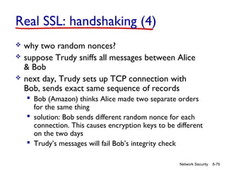 Real SSL: handshaking (4)




why two random nonces?
suppose Trudy sniffs all messages between Alice
& Bob
next day, Trudy sets up TCP connection with
Bob, sends exact same sequence of records
 Bob (Amazon) thinks Alice made two separate orders
for the same thing
 solution: Bob sends different random nonce for each
connection. This causes encryption keys to be different
on the two days
 Trudy’s messages will fail Bob’s integrity check
Network Security

8-76

 