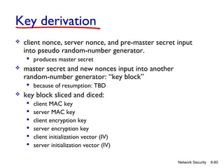 Key derivation


client nonce, server nonce, and pre-master secret input
into pseudo random-number generator.
 produces master secret



master secret and new nonces input into another
random-number generator: “key block”
 because of resumption: TBD



key block sliced and diced:







client MAC key
server MAC key
client encryption key
server encryption key
client initialization vector (IV)
server initialization vector (IV)
Network Security

8-80

 