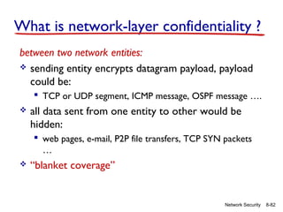 What is network-layer confidentiality ?
between two network entities:
 sending entity encrypts datagram payload, payload
could be:
 TCP or UDP segment, ICMP message, OSPF message ….


all data sent from one entity to other would be
hidden:
 web pages, e-mail, P2P file transfers, TCP SYN packets
…



“blanket coverage”

Network Security

8-82

 