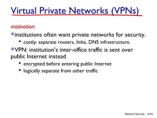 Virtual Private Networks (VPNs)
motivation:
institutions often want private networks for security.
 costly: separate routers, links, DNS infrastructure.
VPN:

institution’s inter-office traffic is sent over
public Internet instead
 encrypted before entering public Internet
 logically separate from other traffic

Network Security

8-83

 