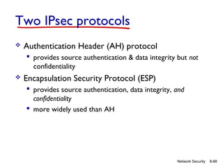 Two IPsec protocols


Authentication Header (AH) protocol
 provides source authentication & data integrity but not
confidentiality



Encapsulation Security Protocol (ESP)
 provides source authentication, data integrity, and
confidentiality
 more widely used than AH

Network Security

8-88

 