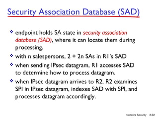 Security Association Database (SAD)
endpoint holds SA state in security association
database (SAD), where it can locate them during
processing.
 with n salespersons, 2 + 2n SAs in R1’s SAD
 when sending IPsec datagram, R1 accesses SAD
to determine how to process datagram.
 when IPsec datagram arrives to R2, R2 examines
SPI in IPsec datagram, indexes SAD with SPI, and
processes datagram accordingly.


Network Security

8-92

 