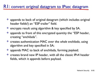 R1: convert original datagram to IPsec datagram










appends to back of original datagram (which includes original
header fields!) an “ESP trailer” field.
encrypts result using algorithm & key specified by SA.
appends to front of this encrypted quantity the “ESP header,
creating “enchilada”.
creates authentication MAC over the whole enchilada, using
algorithm and key specified in SA;
appends MAC to back of enchilada, forming payload;
creates brand new IP header, with all the classic IPv4 header
fields, which it appends before payload.

Network Security

8-95

 